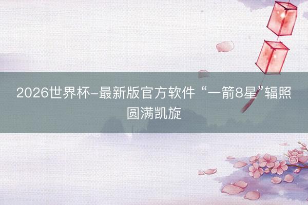 2026世界杯-最新版官方软件 “一箭8星”辐照圆满凯旋