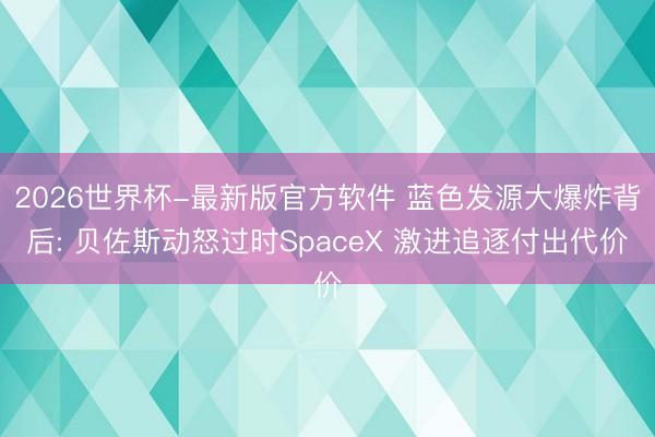 2026世界杯-最新版官方软件 蓝色发源大爆炸背后: 贝佐斯动怒过时SpaceX 激进追逐付出代价