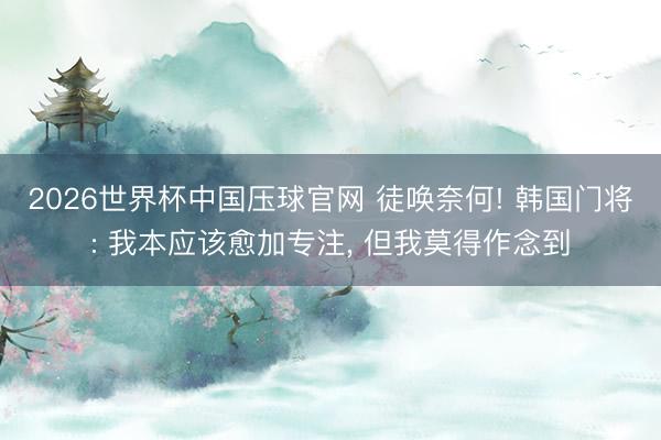 2026世界杯中国压球官网 徒唤奈何! 韩国门将: 我本应该愈加专注， 但我莫得作念到
