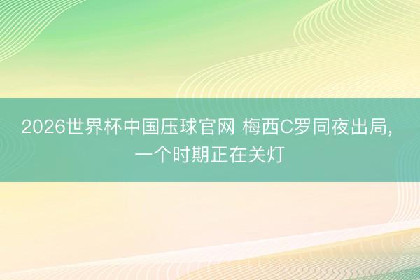 2026世界杯中国压球官网 梅西C罗同夜出局, 一个时期正在关灯