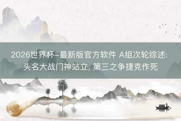 2026世界杯-最新版官方软件 A组次轮综述: 头名大战门神站立， 第三之争捷克作死